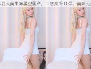 麻豆天美果冻星空国产，口感爽滑 Q 弹，美味无穷