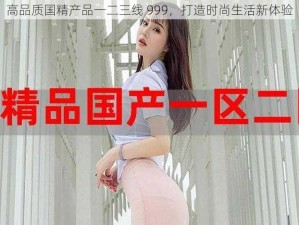 高品质国精产品一二三线 999，打造时尚生活新体验