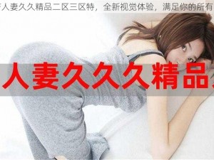 国产人妻久久精品二区三区特，全新视觉体验，满足你的所有需求