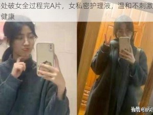 真实处破女全过程完A片，女私密护理液，温和不刺激，呵护女健康