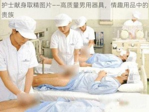 护士献身取精图片——高质量男用器具，情趣用品中的贵族