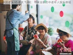 中国老头 VS 老太 TUBE：带来全新的中老年人娱乐体验