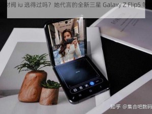 韩国财阀 iu 逃得过吗？她代言的全新三星 Galaxy Z Flip5 等你来体验