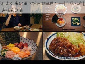 部长和老公来家里吃饭在哪里看？——[商品名称]，带你走进精彩剧情