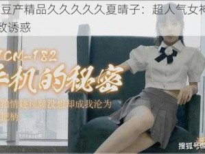 91 麻豆产精品久久久久久夏晴子：超人气女神，演绎极致诱惑