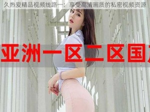 久热爱精品视频线路一：享受高清画质的私密视频资源