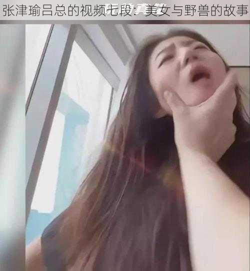 张津瑜吕总的视频七段：美女与野兽的故事