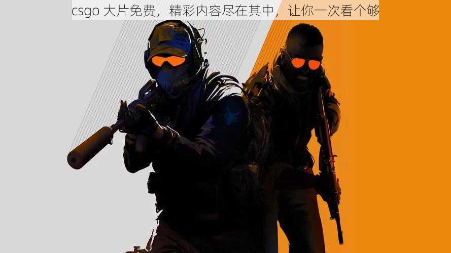 csgo 大片免费，精彩内容尽在其中，让你一次看个够