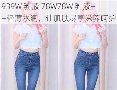 939W 乳液 78W78W 乳液——轻薄水润，让肌肤尽享滋养呵护