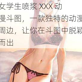 女学生喷浆 XXX 动漫斗图，一款独特的动漫周边，让你在斗图中脱颖而出