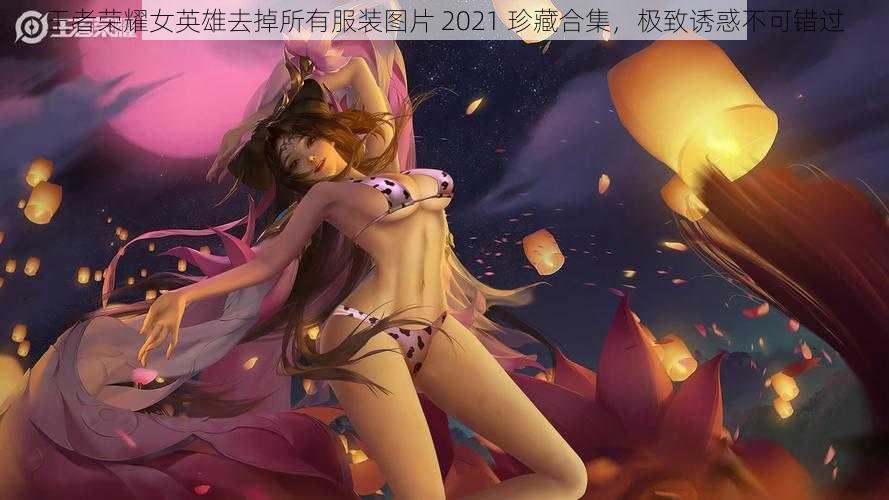 王者荣耀女英雄去掉所有服装图片 2021 珍藏合集，极致诱惑不可错过