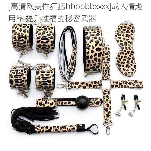 [高清欧美性狂猛bbbbbbxxxx]成人情趣用品 提升性福的秘密武器