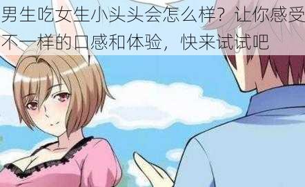 男生吃女生小头头会怎么样？让你感受不一样的口感和体验，快来试试吧