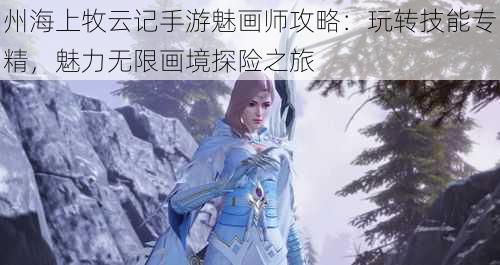 州海上牧云记手游魅画师攻略：玩转技能专精，魅力无限画境探险之旅