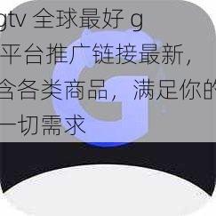 gtv 全球最好 g 平台推广链接最新，含各类商品，满足你的一切需求