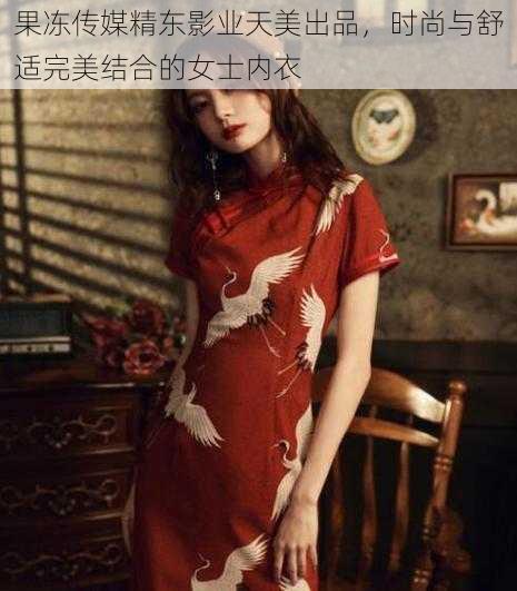 果冻传媒精东影业天美出品，时尚与舒适完美结合的女士内衣