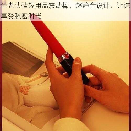 色老头情趣用品震动棒，超静音设计，让你享受私密时光