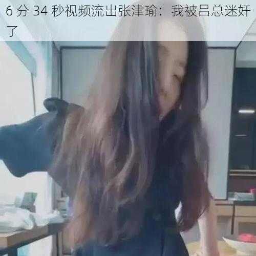 6 分 34 秒视频流出张津瑜：我被吕总迷奸了