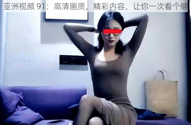 亚洲视频 91：高清画质，精彩内容，让你一次看个够