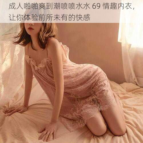 成人啪啪爽到潮喷喷水水 69 情趣内衣，让你体验前所未有的快感